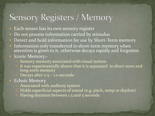 Each sensor has its own sensory register
 Do not process information carried by stimulus
 Detect and hold information for use by Short-Term memory
 Information only transferred to short-term memory when
attention is given to it, otherwise decays rapidly and forgotten
 Iconic Memory:-
 Sensory memory associated with visual system.
 It was experimentally shown that it is separated to short-term and
long-term memory
 Decays after 0.5 – 1.0 seconds
 Echoic Memory
 Associated with auditory system
 Holds superficial aspects of sound (e.g. pitch, temp or rhythm)
 Having duration between 1.5 and 5 seconds
 