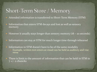  Attended information is transferred to Short-Term Memory (STM)
 Information that enters STM decays and lost as well as sensory
memory
 However it usually stays longer than sensory memory (18 – 20 seconds)
 Information can stay at STM for much longer time through rehearsal
 Information in STM doesn’t have to be of the same modality
 Example, written text enters as visual can be held as auditory and vise
versa
 There is limit to the amount of information that can be held in STM to
7 +/- 2 chuncks
 