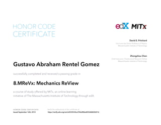 Cecil and Ida Green Professor of Physics
Massachusetts Institute of Technology
David E. Pritchard
Chief Instructor; Postdoctoral Research Fellow
Massachusetts Institute of Technology
Zhongzhou Chen
HONOR CODE CERTIFICATE Verify the authenticity of this certificate at
CERTIFICATE
HONOR CODE
Gustavo Abraham Rentel Gomez
successfully completed and received a passing grade in
8.MReVx: Mechanics ReView
a course of study offered by MITx, an online learning
initiative of The Massachusetts Institute of Technology through edX.
Issued September 16th, 2014 https://verify.edx.org/cert/e0535534ce744e4fbbe8252db824d21d
 