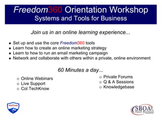 Freedom360 Orientation Workshop
           Systems and Tools for Business

         Join us in an online learning experience...
Set up and use the core Freedom360 tools
Learn how to create an online marketing strategy
Learn to how to run an email marketing campaign
Network and collaborate with others within a private, online environment

                       60 Minutes a day...
    Online Webinars                            Private Forums
    Live Support                               Q & A Sessions
    Col TechKnow                               Knowledgebase
 