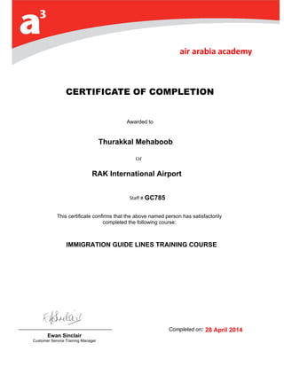 Of
CERTIFICATE OF COMPLETION
Awarded to
Capt. Sami SLIM
Staff # 3
This certificate confirms that the above named person has satisfactorily
completed the following course:
Completed on: 0
June 2014Ewan Sinclair
Customer Service Training Manager
IMMIGRATION GUIDE LINES TRAINING COURSE
Thurakkal Mehaboob
GC785
RAK International Airport
28 April 2014
 
