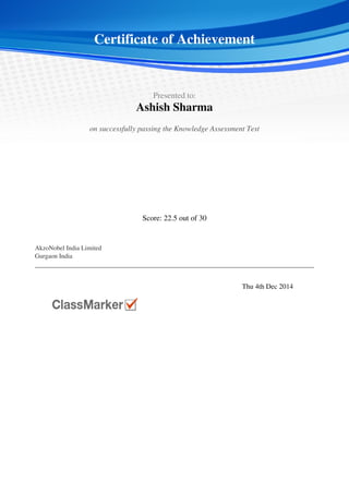  
 
Certificate of Achievement
 
 
  Presented to:
Ashish Sharma
 
 
  on successfully passing the Knowledge Assessment Test  
 
 
Score: 22.5 out of 30
 
 
  AkzoNobel India Limited
Gurgaon India
 
 
   
 
  Thu 4th Dec 2014   
 
Powered by TCPDF (www.tcpdf.org)
 