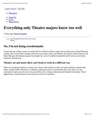 4/14/16, 12:58 PMEverything only Theatre majors know too well
Page 1 of 10http://thetab.com/us/wisconsin/2016/04/14/everything-theatre-majors-know-well-101
Toggle navigation The Tab
Wisconsin
About Us
Login
Write For Us
Everything only Theatre majors know too well
3 hours ago • Kelsey Knepler
No, I'm not being overdramatic
I came into my college career set on the idea I would be a theatre major and would pursue acting following
college. Now, I have had a change of heart on my career choice, but theatre will always remain close to my
heart. Being in the theatre program has taught me a lot of valuable transferable skills such as work ethic,
creativity and passion.
Theatre, art and music allow your brain to work in a different way
There are academic beneﬁts as studies have shown that students in the arts tend to perform signiﬁcantly
better on their SATS. Theatre is a cathartic experience when it is performed, but even when it is just
consumed it opens eyes to new issues and allows for a strong connection and insight to humanity. These
appeals have caused theatre to have been in society for centuries.
86,276 people like this. Be the ﬁrst of your
friends.
LikeLike
 