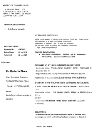  EMIRATES CULINARP BUILD
A BRONSE MEDEL FOR
FOUR-COURSE VEGETARIAN
MENU AT THE EMIRATES SALON
CULINAIRE-DUBAI 2014
TECHNICAL QUALIFICATION
 Basic Course computer
PASS PORT DETAILS
Passport No 07278895
Date of Issue 23 apr 2014
Valid Until 22 apr 2024
Reference:
Mr.Rodolfo Pires
Chef de cuisine Fogueira
Restaurant Ramada Plaza.
Mobile: +971568460148
Email:
Rodolfo.pires@ramadaplaza
jbr.com
KEY SKILLS AND COMPETENCIES
 Able to cook a variety of different dishes including English and foreign dishes.
 An awareness of all health and hygiene requirements.
 Experience of restaurant / pub / inn style food production.
 A good track record of achieving and consistently maintaining
target Gross Profit percentages.
ACADEMIC QUALIFICATIONS
 S.L.CPassed from HIS SHREE GANDHI MA. VI MANAHARA
KATHAMANDU Government of Nepal on 2008.
TARNINGON MY OFF HOURS(INTERESTTHROUHMYHEART
Continental kitchen RAMADA PLAZA JUMEIRAH BEACH RESIDENCE 20
December 2012 till
 FogueiraResstaurant& Lounge RAMADA PLAZA JUMEIRAH BEACH
RESIDENCE 20 December 2012 (Experience the authentic
Brazilian style churrascaria barbeque restaurant)
 Arabic kitchen THE PALACE HOTEL BEACH & RESORT– March2010 to
2010
 Continental kitchen THE PALACE HOTEL BEACH & RESORT–March
2011 to
July,2011
 inden kitchenTHE PALACE HOTEL BEACH & RESORT–August2011
to December,
DECLARATION:
I hereby declare that the above information is true to that best ofmy
knowledge and belief, and nothing has been concealed or districted.
THANK YOU AGAIN
 