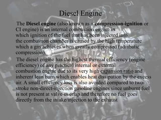 Diesel Engine
The Diesel engine (also known as a compression-ignition or
CI engine) is an internal combustion engine in
which ignition of the fuel that has been injected into
the combustion chamber is caused by the high temperature
which a gas achieves when greatly compressed (adiabatic
compression).
The diesel engine has the highest thermal efficiency (engine
efficiency) of any practical internal or external
combustion engine due to its very high expansion ratio and
inherent lean burn which enables heat dissipation by the excess
air. A small efficiency loss is also avoided compared to two-
stroke non-direct-injection gasoline engines since unburnt fuel
is not present at valve overlap and therefore no fuel goes
directly from the intake/injection to the exhaust
 