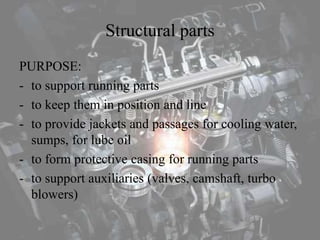 Structural parts
PURPOSE:
- to support running parts
- to keep them in position and line
- to provide jackets and passages for cooling water,
sumps, for lube oil
- to form protective casing for running parts
- to support auxiliaries (valves, camshaft, turbo
blowers)
 