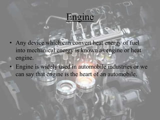 Engine
• Any device which can convert heat energy of fuel
into mechanical energy is known as engine or heat
engine.
• Engine is widely used in automobile industries or we
can say that engine is the heart of an automobile.
 