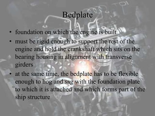 Bedplate
• foundation on which the engine is built
• must be rigid enough to support the rest of the
engine and hold the crankshaft which sits on the
bearing housing in alignment with transverse
girders
• at the same time, the bedplate has to be flexible
enough to hog and sag with the foundation plate
to which it is attached and which forms part of the
ship structure
 