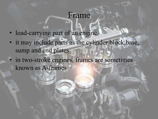 Frame
• load-carrying part of an engine
• it may include parts as the cylinder block,base,
sump and end plates
• in two-stroke engines, frames are sometimes
known as A-frames
 