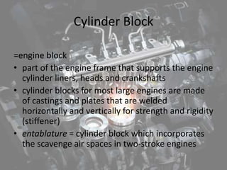 Cylinder Block
=engine block
• part of the engine frame that supports the engine
cylinder liners, heads and crankshafts
• cylinder blocks for most large engines are made
of castings and plates that are welded
horizontally and vertically for strength and rigidity
(stiffener)
• entablature = cylinder block which incorporates
the scavenge air spaces in two-stroke engines
 