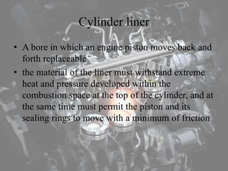 Cylinder liner
• A bore in which an engine piston moves back and
forth replaceable
• the material of the liner must withstand extreme
heat and pressure developed within the
combustion space at the top of the cylinder, and at
the same time must permit the piston and its
sealing rings to move with a minimum of friction
 