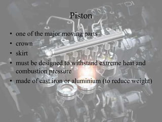 Piston
• one of the major moving parts
• crown
• skirt
• must be designed to withstand extreme heat and
combustion pressure
• made of cast iron or aluminium (to reduce weight)
 