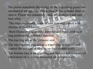 The piston transform the energy of the expanding gases into
mechanical energy. The piston rides in the cylinder liner or
sleeve. Piston are commonly made of aluminum and cast
iron alloy.
The rings are usually made of cast iron and coated with
chrome or molybdenum.
Most Diesel engine pistons have several rings ,with each
ring performing a distinct function.
• The top ring act as the pressure seal.
• The intermediate ring act as a wiper ring to remove and
control the amount of oil film on the cylinder walls.
• The bottom ring is an oiler ring and ensures that a supply of
lubrication oil is evenly deposited on cylinder walls.
 
