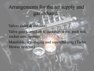 Arrangements for the air supply and
gas exhaust:
Valves (inlet & exhaust)
Valve gear (camshaft & camshaft drive, push rod,
rocker arm, spring)
Manifolds, scavenging and supercharging (Turbo
blower systems)
 