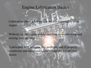 Engine Lubrication Basics
Lubrication plays a key role in the life expectancy of an
engine.
Without oil, an engine would succumb to overheating and
seizing very quickly.
Lubricants help mitigate this problem, and if properly
monitored and maintained, can extend the life of your
motor.
 