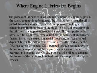 Where Engine Lubrication Begins
The process of lubrication in an internal combustion engine begins in
the sump, commonly referred to as the oil pan. From here, the oil is
pulled through a strainer, by the oil pump, removing larger
contaminants from the mass of the fluid. The oil then goes through
the oil filter. It is important to note that not all filters perform the
same. A filter’s ability to remove particles is dependent upon many
factors, including the media material (pore size, surface area and
depth of filter), the differential pressure across the media, and the
flow rate across the media. Oil is pumped through passageways to
the various components of the engine such as the cam, main
bearings, rod, pistons, etc. Gravity then pulls the oil back down to
the bottom of the motor to drain back into the sump, and the cycle
repeats.
 