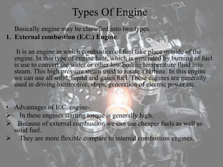 Types Of Engine
Basically engine may be classified into two types.
1. External combustion (E.C.) Engine
It is an engine in which combustion of fuel take place outside of the
engine. In this type of engine heat, which is generated by burning of fuel
is use to convert the water or other low boiling temperature fluid into
steam. This high pressure steam used to rotate a turbine. In this engine
we can use all solid, liquid and gases fuel. These engines are generally
used in driving locomotive, ships, generation of electric power etc.
• Advantages of E.C. engine-
 In these engines starting torque is generally high.
 Because of external combustion we can use cheaper fuels as well as
solid fuel.
 They are more flexible compare to internal combustion engines.
 