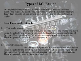 Types of I.C. Engine
I.C. engine is widely used in automobile industries so it is also known as
automobile engine. An automobile engine may be classified in many manners.
Today I am going to tell you some important classification of an automobile
engine.
• According to number of stroke:
1. Two stroke engine
In a two stroke engine a piston moves one time up and down
inside the cylinder and complete one crankshaft revolution during single time of
fuel burn. This type of engine has high torque compare to four stroke engine.
These are generally used in scooters, pumping sets etc.
2. Four stroke engine
In a four stroke engine piston moves two times up and down
inside the cylinder and complete two crankshaft revolutions during single time of
fuel burn. This type of engines has high average compare to two stroke engine.
These are generally used in bikes, cars, truck etc.
 