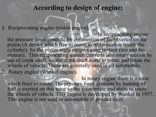 According to design of engine:
1. Reciprocating engine (piston engine)
In reciprocating engine
the pressure force generate by combustion of fuel exerted on the
piston (A device which free to move in reciprocation inside the
cylinder). So the piston starts reciprocating motion (too and fro
motion). This reciprocating motion converts into rotary motion by
use of crank shaft. So the crank shaft starts to rotate and rotate the
wheels of vehicle. These are generally used in all automobile.
2. Rotary engine (Wankel engine)
In rotary engine there is a rotor
which frees to rotate. The pressure force generate by burning of
fuel is exerted on this rotor so the rotor rotate and starts to rotate
the wheels of vehicle. This engine is developed by Wankel in 1957.
This engine is not used in automobile in present days.
 