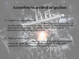 According to method of ignition
1. Compression ignition engine
In these types of engines, there is
no extra equipment to burn the fuel. In these engines burning of fuel
starts due to temperature rise during compression of air. So it is
known as compression ignition engine.
2. Spark ignition engine
In these types of engines, ignition of fuel
start by the spark, generate inside the cylinder by some extra
equipment. So it is known as spark ignition engine.
 