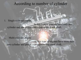 According to number of cylinder
1. Single cylinder engine
In this type of engines have only one
cylinder and one piston connected to the crank shaft.
2. Multi-cylinder engine
In this type of engines have more than
one cylinder and piston connected to the crank shaft.
 