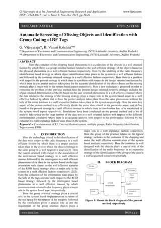 G.Vijayaraju et al Int. Journal of Engineering Research and Application
ISSN : 2248-9622, Vol. 3, Issue 6, Nov-Dec 2013, pp.39-41

RESEARCH ARTICLE

www.ijera.com

OPEN ACCESS

Automatic Screening of Missing Objects and Identification with
Group Coding of RF Tags
G. Vijayaraju*, B. Vamsi Krishna**
*(Department of Electronics and Communication Engineering, JNTU Kakinada University, Andhra Pradesh )
** (Department of Electronics and Communication Engineering, JNTU Kakinada University, Andhra Pradesh )

ABSTRACT
Here the container of the shipping based phenomena it is a collection of the objects in a well oriented
fashion by which there is a group oriented fashion related to the well efficient strategy of the objects based on
the physical phenomena in a well efficient fashion respectively. Here by the enabling of the radio frequency
identification based strategy in which object identification takes place in the system in a well efficient fashion
and followed by the container oriented strategy in a well effective fashion respectively. Here there is a problem
with respect to the present strategy in which there is a problem with respect to the design oriented mechanism by
which there is a no proper analysis takes place for the accurate identification of the objects based on the missing
strategy plays a major role in the system based aspect respectively. Here a new technique is proposed in order to
overcome the problem of the previous method here the present design oriented powerful strategy includes the
object oriented determination of the ID based on the user oriented phenomena in a well effective manner where
the data related to the strategy of the missing strategy plays a major role in the system based aspect in a well
effective fashion by which that is from the perfect analysis takes place from the same phenomena without the
help of the entire database n a well respective fashion takes place in the system respectively. Here the main key
aspect of the present method is to effectively divide the entire data related to the particular aspect and define
based on the present strategy in a well effective manner in which there is coordination has to be maintained in
the system based aspect respectively. Simulations have been conducted on the present method and a lot of
analysis takes place on the large number of the data sets in a well oriented fashion with respect to the different
environmental conditions where there is an accurate analysis with respect to the performance followed by the
outcome in a well respective fashion takes place in the system.
Keywords - Communication of RF, Data verification system, multiple groups, Radio frequency identification,
Tags oriented RFID.
major role in a well stipulated fashion respectively.
Here the group of the practice related to the typical
I.
INTRODUCTION
strategy includes in the container of the shipping and
Here the technology related to the identification of
under the well effective consideration of the system
the data with respect to the radio frequency in a well
based analysis respectively. Here the container is well
efficient fashion by which there is a proper analysis
designed with the objects plays a crucial role of the
takes place in the system which the objects belongs to
identification of the radio frequency in its respective
the same group in a well respective analysis[1]. Here
strategy of the identification of the group of the data in
the system oriented with respect to the association of
a well acquainted scenario respectively.
the information based strategy in a well effective
manner followed by the interrogator in a well efficient
phenomena takes place in the system based on the tags
II.
BLOCK DIAGRAM
orientation with respect to the well effective scenario
of the RFID based strategy plays a major role in the
system in a well efficient fashion respectively [2][3].
Here the collection of the information takes place by
the help of the tags oriented with respect to the RFID
based strategy followed by the interrogator based
phenomena in a well effective manner by which
communication oriented radio frequency plays a major
role in the system based aspect respectively.
Here the group oriented strategy plays a crucial
role in the system based implementation in terms of
the real space for the purpose of the integrity Followed
Figure 1: Shows the block diagram of the present
by the verification plays a crucial role as per the
method respectively
requirement of the group oriented objects plays a
www.ijera.com

39 | P a g e

 