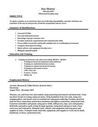 Jose Monroy
951-415-4155
JMonroySr@yahoo.com
OBJECTIVE
To obtain a position as an electrician where my leadership, dependability, and other attributes can
contribute to the success and growth, of both the organization and my career.
Summary of Qualifications
▪ Licensed #T33266
▪ Fast and enthusiastic learner
▪ Knowledge of proper customer care.
▪ Excellent analytical, organizational and communication skills.
▪ Proven ability to prioritize and handle multiple tasks in a challenging environment.
▪ Computer data input knowledge.
▪ Quick software and equipment learning curve.
▪ Bilingual, Spanish/English
Education and Training
 Training on electrical work, Intercoast college, 08/2013 – 08/2014
o Training on electrical components and conductors
o Training on residential electrical systems.
o Training on commercial electrical systems.
o Training on solar panel systems.
o CPR / First Aid
o LockOut / TagOut
o OSHA 10
Employment History
Aerotek ( Barnum & Celillo Electric, Konesto Solar )
Electrician
August 2014 – December 2014
Measure, cut, and bend wire and conduit, using measuring instruments and hand tools. Trace
out short circuits in wiring, using test meter. Strip insulation from wire ends, using wire
stripping pliers, and attach wires to terminals for subsequent soldering. Examine electrical
units for loose connections and broken insulation and tighten connections, using hand tools.
Construct controllers and panels, using power drills, drill presses, taps, saws and punches.
Drill holes and pull or push wiring through openings, using hand and power tools. Clean
work area and wash parts. Maintain tools, vehicles, and equipment and keep parts and
supplies in order. Transport tools, materials, equipment, and supplies to work site by hand,
handtruck, or heavy, motorized truck.
 