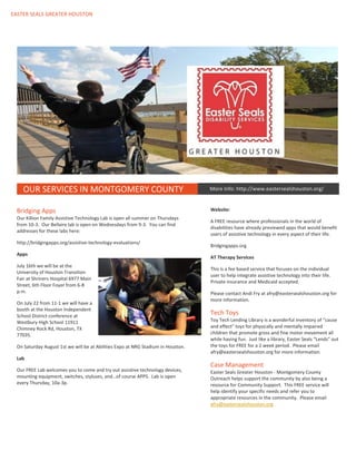 EASTER SEALS GREATER HOUSTON
.
OUR SERVICES IN MONTGOMERY COUNTY
Bridging Apps
Our Killion Family Assistive Technology Lab is open all summer on Thursdays
from 10-3. Our Bellaire lab is open on Wednesdays from 9-3. You can find
addresses for these labs here:
http://bridgingapps.org/assistive-technology-evaluations/
Apps
July 16th we will be at the
University of Houston Transition
Fair at Shriners Hospital 6977 Main
Street, 6th Floor Foyer from 6-8
p.m.
On July 22 from 11-1 we will have a
booth at the Houston Independent
School District conference at
Westbury High School 11911
Chimney Rock Rd, Houston, TX
77035.
On Saturday August 1st we will be at Abilities Expo at NRG Stadium in Houston.
Lab
Our FREE Lab welcomes you to come and try out assistive technology devices,
mounting equipment, switches, styluses, and…of course APPS. Lab is open
every Thursday, 10a-3p.
Website:
A FREE resource where professionals in the world of
disabilities have already previewed apps that would benefit
users of assistive technology in every aspect of their life.
Bridgingapps.org
AT Therapy Services
This is a fee based service that focuses on the individual
user to help integrate assistive technology into their life.
Private insurance and Medicaid accepted.
Please contact Andi Fry at afry@eastersealshouston.org for
more information.
Tech Toys
Toy Tech Lending Library is a wonderful inventory of “cause
and effect” toys for physically and mentally impaired
children that promote gross and fine motor movement all
while having fun. Just like a library, Easter Seals “Lends” out
the toys for FREE for a 2 week period. Please email
afry@eastersealshouston.org for more information.
Case Management
Easter Seals Greater Houston - Montgomery County
Outreach helps support the community by also being a
resource for Community Support. This FREE service will
help identify your specific needs and refer you to
appropriate resources in the community. Please email
afry@eastersealshouston.org
More Info: http://www.eastersealshouston.org/
 