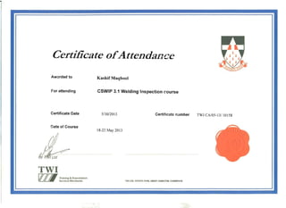 Certificate ofAttendance
Aw~rded to Kashif Maqbool
For attending CSWIP 3.1 Welding Inspection course
Certificate Date 5/30/2013 Certificate n:Jmber TWI CAl05-131 10158
Date of Course
18-22 May 2013
.. , ,",
  !
TWI
va Training & Examination
ServicesWorldwide 1Wl LTD, GRANTA PARK, GREAT ABINGTON, CAMBRIDGE
 