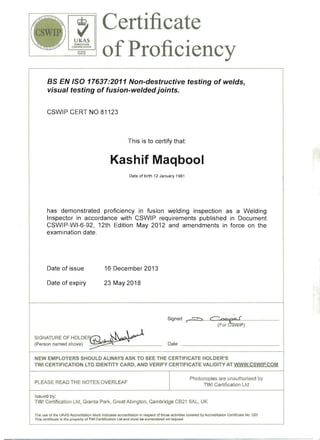 ~UKAS
PE.RSONN El
CERTIFICATION
025
Certificate
ofProficiency
BS EN ISO 17637:2011 Non-destructive testing of welds, 

visual testing of fusion~welded joints. 

CSWIP CERT NO 81123
This is to certify that:
Kashif Maqbool
Date of birth 12 January 1981
has demonstrated proficiency in fusion welding inspection as a Welding
Inspector in accordance with CSWIP requirements published in Document
CSWIP-WI-6-92, 12th Edition May 2012 and amendments in force on the
examination date.
Date of issue 16 December 2013
Date of expiry 23 May 2018
Signed r""(-==-=>-.;..~~C'--_-'~~tpa...f!!ooL____ _
(F:r:CSWIP)
SIGNATURE OF HOLDER/":) ~~.....Y 
(Person named above) .~ Date ______________ 

NEW EMPLOYERS SHOULD ALWAYS ASK TO SEE THE CERTIFICATE HOLDER'S
TWI CERTIFICATION LTD IDENTITY CARD, AND VERIFY CERTIFICATE VALIDITY AT WWW.CSWIP.COM
Photocopies are unauthorised by
PLEASE READ THE NOTES OVERLEAF
TWI Certification Ltd
Issued by: 

TW! Certification Ltd, Granta Park, Great Abington, Cambridge CB21 6AL, UK 

The use of the UKAS Accreditation Mark indicates accreditation in respect of those activities covered by Accreditation Certificate No. 025
This certificate Is the property of TWI CertlficaUon Ltd and must be surrendered on request
 