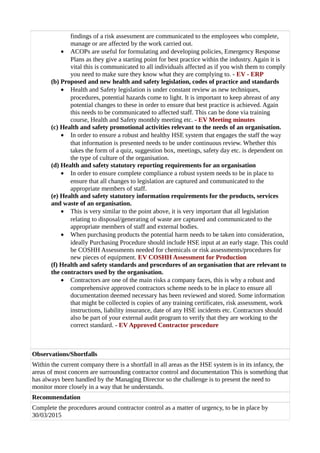 findings of a risk assessment are communicated to the employees who complete,
manage or are affected by the work carried out.
• ACOPs are useful for formulating and developing policies, Emergency Response
Plans as they give a starting point for best practice within the industry. Again it is
vital this is communicated to all individuals affected as if you wish them to comply
you need to make sure they know what they are complying to. - EV - ERP
(b) Proposed and new health and safety legislation, codes of practice and standards
• Health and Safety legislation is under constant review as new techniques,
procedures, potential hazards come to light. It is important to keep abreast of any
potential changes to these in order to ensure that best practice is achieved. Again
this needs to be communicated to affected staff. This can be done via training
course, Health and Safety monthly meeting etc. - EV Meeting minutes
(c) Health and safety promotional activities relevant to the needs of an organisation.
• In order to ensure a robust and healthy HSE system that engages the staff the way
that information is presented needs to be under continuous review. Whether this
takes the form of a quiz, suggestion box, meetings, safety day etc. is dependent on
the type of culture of the organisation.
(d) Health and safety statutory reporting requirements for an organisation
• In order to ensure complete compliance a robust system needs to be in place to
ensure that all changes to legislation are captured and communicated to the
appropriate members of staff.
(e) Health and safety statutory information requirements for the products, services
and waste of an organisation.
• This is very similar to the point above, it is very important that all legislation
relating to disposal/generating of waste are captured and communicated to the
appropriate members of staff and external bodies.
• When purchasing products the potential harm needs to be taken into consideration,
ideally Purchasing Procedure should include HSE input at an early stage. This could
be COSHH Assessments needed for chemicals or risk assessments/procedures for
new pieces of equipment. EV COSHH Assessment for Production
(f) Health and safety standards and procedures of an organisation that are relevant to
the contractors used by the organisation.
• Contractors are one of the main risks a company faces, this is why a robust and
comprehensive approved contractors scheme needs to be in place to ensure all
documentation deemed necessary has been reviewed and stored. Some information
that might be collected is copies of any training certificates, risk assessment, work
instructions, liability insurance, date of any HSE incidents etc. Contractors should
also be part of your external audit program to verify that they are working to the
correct standard. - EV Approved Contractor procedure
Observations/Shortfalls
Within the current company there is a shortfall in all areas as the HSE system is in its infancy, the
areas of most concern are surrounding contractor control and documentation This is something that
has always been handled by the Managing Director so the challenge is to present the need to
monitor more closely in a way that he understands.
Recommendation
Complete the procedures around contractor control as a matter of urgency, to be in place by
30/03/2015
 