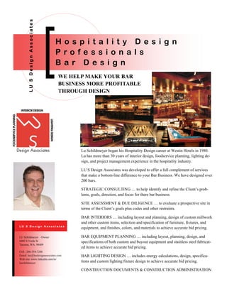 WE HELP MAKE YOUR BAR
BUSINESS MORE PROFITABLE
THROUGH DESIGN
LUSDesignAssociates
H o s p i t a l i t y D e s i g n
P r o f e s s i o n a l s
B a r D e s i g n
Lu Schildmeyer began his Hospitality Design career at Westin Hotels in 1980.
Lu has more than 30 years of interior design, foodservice planning, lighting de-
sign, and project management experience in the hospitality industry.
LU S Design Associates was developed to offer a full complement of services
that make a bottom-line difference to your Bar Business. We have designed over
200 bars.
STRATEGIC CONSULTING … to help identify and refine the Client’s prob-
lems, goals, direction, and focus for there bar business.
SITE ASSESSMENT & DUE DILIGENCE … to evaluate a prospective site in
terms of the Client’s goals plus codes and other restraints.
BAR INTERIORS … including layout and planning, design of custom millwork
and other custom items, selection and specification of furniture, fixtures, and
equipment, and finishes, colors, and materials to achieve accurate bid pricing.
BAR EQUIPMENT PLANNING … including layout, planning, design, and
specifications of both custom and buyout equipment and stainless steel fabricat-
ed items to achieve accurate bid pricing.
BAR LIGHTING DESIGN … includes energy calculations, design, specifica-
tions and custom lighting fixture design to achieve accurate bid pricing.
CONSTRUCTION DOCUMENTS & CONSTRUCTION ADMINISTRATION
Cell : 206-354-7200
Email: lus@lusdesignassociates.com
Web site: www.linkedin.com/in/
luschildmeyer
LU Schildmeyer - Owner
6402 S Verde St
Tacoma, WA. 98409
L U S D e s i g n A s s o c i a t e s
 