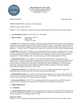 AFZX-HC-CS-603 18 December 2006
MEMORANDUM THRU Commander, Warrior Brigade
FOR JRTC and Fort Polk ATTN: G3
SUBJECT: 603rd
Transportation Company Operational Need Statement for FN303 Less than Lethal Launcher
1. Unit Identification Code: WEUTAA (603rd
TC, 142d CSSB).
2. Ship to Address: Supply Room, 603rd
TC
Bldg. 2268B
Ft. Polk, LA 71459
3. Problem: 603rd
Transportation Company will be deploying ISO OIF 06-08 and does not have the most effective
equipment to conduct proper Escalation of Force IAW current ROE in theater. Current ROE requires Soldiers to
exhaust all means possible to determine hostile intent IOT preclude collateral damage to Iraq’s infrastructure and
population. Currently, the 603rd
Transportation Company has no physical non-lethal method of engaging targets.
4. Justification: In the COE, U.S. Military convoys routinely encounter civilian foot and vehicle traffic. In order
to deter civilians from approaching military personnel and vehicles without resorting to deadly force, a means of
non-lethal engagement is required. The FN303 allows for the capability to mark (i.e. paint round), illuminate,
incapacitate (i.e. rubber/sandbag rounds), or otherwise deny access with minimal application of force.
5. System Characteristics: The weapon is a .68 / 12GA caliber semi-automatic, compressed air driven,
magazine fed, 15 shot, less lethal launcher available in both a stand alone system and a M16 mounted attachment.
The FN303 has a capability of launching a fin stabilized projectile up to a maximum range of 285 meters. The
maximum effective range against an area target is 100 meters and a 90% hit probability at 75 meters against a
point target. Depending on the payload selected, the FN303 is capable of marking, illuminating, denying,
incapacitating or engaging impact area or point targets.
6. Operational Assessment: The FN303 will be used as a means to engage potentially hostile targets IOT
demonstrate intent to use necessary force IOT protect convoy personnel and cargo.
7. Organizational Concept: At a minimum, each of the three line platoons (convoy teams) within the 603rd
TC
will be issued 1 Stand alone weapon and 3 M16 mounted weapons. The remaining weapons will be managed by
the Arms room as substitutions for weapons needing maintenance.
8. Procurement Objective: The 603rd
TC is requesting 4 stand alone weapon systems and 10 M16 mounted
weapon systems for training prior to deployment and distribution to each platoon for deployment.
9. Support Requirements:
10. Availability:
11. Recommended Course of Action: The recommended course of action is to order the FN303 and components
listed in the attached documentation as soon as possible IOT test its effectiveness and properly train Soldiers in its
use prior to the 603rd
TC’s scheduled LAD of 15 AUG.
AFZX-HC-CS-603
SUBJECT: 603rd
Transportation Company Operational Need Statement for FN303 Less than Lethal Launcher
DEPARTMENT OF THE ARMY
603rd
TRANSPORTATION COMPANY
BLDG 2268B MISSISSIPPI AVE
FORT POLK, LA 71459
 