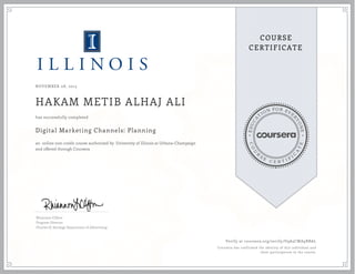 EDUCA
T
ION FOR EVE
R
YONE
CO
U
R
S
E
C E R T I F
I
C
A
TE
COURSE
CERTIFICATE
NOVEMBER 08, 2015
HAKAM METIB ALHAJ ALI
Digital Marketing Channels: Planning
an online non-credit course authorized by University of Illinois at Urbana-Champaign
and offered through Coursera
has successfully completed
Rhiannon Clifton
Program Director
Charles H. Sandage Department of Advertising
Verify at coursera.org/verify/U9A5CWA9RBAL
Coursera has confirmed the identity of this individual and
their participation in the course.
 
