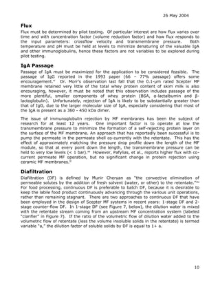 26 May 2004
10
Flux
Flux must be determined by pilot testing. Of particular interest are how flux varies over
time and with concentration factor (volume reduction factor) and how flux responds to
the input parameters: crossflow velocity and transmembrane pressure. Both
temperature and pH must be held at levels to minimize denaturing of the valuable IgA
and other immunoglobulins, hence these factors are not variables to be explored during
pilot testing.
IgA Passage
Passage of IgA must be maximized for the application to be considered feasible. The
passage of IgG reported in the 1993 paper (66 – 77% passage) offers some
encouragement.rr
Dr. Morr’s observation last fall that the 0.1-µm rated Scepter MF
membrane retained very little of the total whey protein content of skim milk is also
encouraging, however, it must be noted that this observation includes passage of the
more plentiful, smaller components of whey protein (BSA, α-lactalbumin and β-
lactoglobulin). Unfortunately, rejection of IgA is likely to be substantially greater than
that of IgG, due to the larger molecular size of IgA, especially considering that most of
the IgA is present as a 360 - 450 kDa dimer.
The issue of immunoglobulin rejection by MF membranes has been the subject of
research for at least 12 years. One important factor is to operate at low the
transmembrane pressure to minimize the formation of a self-rejecting protein layer on
the surface of the MF membrane. An approach that has reportedly been successful is to
pump the permeate in the permeate shell co-currently with the retentate. This has the
effect of approximately matching the pressure drop profile down the length of the MF
module, so that at every point down the length, the transmembrane pressure can be
held to very low levels (< 1 bar).ss
However, Pafylias, et al., reports higher flux with co-
current permeate MF operation, but no significant change in protein rejection using
ceramic MF membranes.tt
Diafiltration
Diafiltration (DF) is defined by Munir Cheryan as “the convective elimination of
permeable solutes by the addition of fresh solvent (water, or other) to the retentate.”uu
For food processing, continuous DF is preferable to batch DF, because it is desirable to
keep the labile food product continuously advancing through the various unit operations,
rather than remaining stagnant. There are two approaches to continuous DF that have
been employed in the design of Scepter MF systems in recent years: 1-stage DF and 2-
stage counter-flow DF. In 1-stage DF (see Figure 7, below), the dilution water is mixed
with the retentate stream coming from an upstream MF concentration system (labeled
“clarifier” in Figure 7). If the ratio of the volumetric flow of dilution water added to the
volumetric flow of retentate (less the volume insoluble solids in the retentate) is termed
variable “a,” the dilution factor of soluble solids by DF is equal to 1+ a.
 