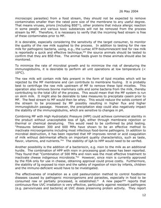 26 May 2004
12
microscopic parasites) from a food stream, they should not be expected to remove
contaminates smaller than the rated pore size of the membrane to any useful degree.
That means viruses, prions (including BSEvv
), other proteins that induce allergic reaction
in some people and various toxic substances will not be removed from the process
stream by MF. Therefore, it is necessary to verify that the incoming feed stream is free
of these contaminates prior to MF.
It is desirable, especially considering the sensitivity of the target consumer, to monitor
the quality of the raw milk supplied to the process. In addition to testing for the raw
milk for pathogenic bacteria, using, e.g., the Lumac ATP-bioluminescent test for raw milk
is reportedly a quick and effective technique,ww
the source animals should be tested to
confirm that they are BSE-free. The animal feeds given to these animals should also be
monitored.
To minimize the rate of microbial growth and to minimize the risk of denaturing the
immunoglobulins, it is desirable to perform all unit operations at low temperature (<
10°C).
The raw milk will contain milk fats present in the form of lipid micelles which will be
rejected by the MF membrane and can contribute to membrane fouling. It is probably
best to centrifuge the raw milk upstream of MF to remove these lipid micelles. This
operation also removes bovine mammary cells and some bacteria from the milk, thereby
contributing to the total LRV of the process. This would mean that the MF system is run
on skim milk. It might also be desirable to take measures to precipitate casein prior to
MF. The feed stream to MF would then be whey. This would reduce the solids content of
the stream to be processed by MF possibly resulting in higher flux and higher
immunoglobulin passage. However, the precipitation step could also negatively impact
the stability of the immunoglobulins, which are sensitive to changes in pH.
Combining MF with High Hydrostatic Pressure (HPP) could achieve commercial sterility in
the product without unacceptable loss of IgA, either through membrane rejection or
thermal or chemical denaturing. This would need to be confirmed by pilot testing.
“Pressures between 300 and 600 MPa have shown to be an effective method to
inactivate microorganisms including most infectious food-borne pathogens. In addition to
microbial destruction, it has been reported that HP improves rennet or acid coagulation
of milk without detrimental effects on important quality characteristics, such as taste,
flavor, vitamins, and nutrients.”xx
The stability of IgA to HPP would need to be verifed.
Another possibility is the addition of a bacteriocin, e.g. nisin to the milk as an additional
hurdle. The combination of HPP with nisin in processing goat cheese has been reported.
They found that “Combination of 500 MPa and nisin was the most effective treatment to
inactivate cheese indigenous microbiota.”yy
However, since nisin is currently approved
by the FDA only for use in cheese, obtaining approval could prove costly. Furthermore,
the stability of Ig exposed to nisin and the safety of ingestion of nisin by infants, children
and the immuno-deficient would have to be investigated.
The effectiveness of irradiation as a cold pasteurization method to control foodborne
diseases caused by pathogenic microorganisms and parasites, especially in food to be
consumed raw or partially processed, is established.zz
A new paperaaa
reports that
continuous-flow UVC irradiation is very effective, particularly against resistant pathogens
(e.g. parvoviruses and bacteria) at UVC doses preserving protein activity. They report
 