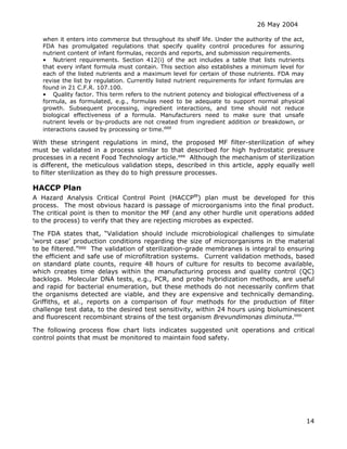 26 May 2004
14
when it enters into commerce but throughout its shelf life. Under the authority of the act,
FDA has promulgated regulations that specify quality control procedures for assuring
nutrient content of infant formulas, records and reports, and submission requirements.
• Nutrient requirements. Section 412(i) of the act includes a table that lists nutrients
that every infant formula must contain. This section also establishes a minimum level for
each of the listed nutrients and a maximum level for certain of those nutrients. FDA may
revise the list by regulation. Currently listed nutrient requirements for infant formulas are
found in 21 C.F.R. 107.100.
• Quality factor. This term refers to the nutrient potency and biological effectiveness of a
formula, as formulated, e.g., formulas need to be adequate to support normal physical
growth. Subsequent processing, ingredient interactions, and time should not reduce
biological effectiveness of a formula. Manufacturers need to make sure that unsafe
nutrient levels or by-products are not created from ingredient addition or breakdown, or
interactions caused by processing or time.ddd
With these stringent regulations in mind, the proposed MF filter-sterilization of whey
must be validated in a process similar to that described for high hydrostatic pressure
processes in a recent Food Technology article.eee
Although the mechanism of sterilization
is different, the meticulous validation steps, described in this article, apply equally well
to filter sterilization as they do to high pressure processes.
HACCP Plan
A Hazard Analysis Critical Control Point (HACCPfff
) plan must be developed for this
process. The most obvious hazard is passage of microorganisms into the final product.
The critical point is then to monitor the MF (and any other hurdle unit operations added
to the process) to verify that they are rejecting microbes as expected.
The FDA states that, “Validation should include microbiological challenges to simulate
‘worst case’ production conditions regarding the size of microorganisms in the material
to be filtered.”ggg
The validation of sterilization-grade membranes is integral to ensuring
the efficient and safe use of microfiltration systems. Current validation methods, based
on standard plate counts, require 48 hours of culture for results to become available,
which creates time delays within the manufacturing process and quality control (QC)
backlogs. Molecular DNA tests, e.g., PCR, and probe hybridization methods, are useful
and rapid for bacterial enumeration, but these methods do not necessarily confirm that
the organisms detected are viable, and they are expensive and technically demanding.
Griffiths, et al., reports on a comparison of four methods for the production of filter
challenge test data, to the desired test sensitivity, within 24 hours using bioluminescent
and fluorescent recombinant strains of the test organism Brevundimonas diminuta.hhh
The following process flow chart lists indicates suggested unit operations and critical
control points that must be monitored to maintain food safety.
 