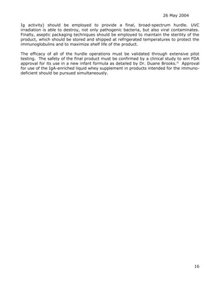 26 May 2004
16
Ig activity) should be employed to provide a final, broad-spectrum hurdle. UVC
irradiation is able to destroy, not only pathogenic bacteria, but also viral contaminates.
Finally, aseptic packaging techniques should be employed to maintain the sterility of the
product, which should be stored and shipped at refrigerated temperatures to protect the
immunoglobulins and to maximize shelf life of the product.
The efficacy of all of the hurdle operations must be validated through extensive pilot
testing. The safety of the final product must be confirmed by a clinical study to win FDA
approval for its use in a new infant formula as detailed by Dr. Duane Brooks.iii
Approval
for use of the IgA-enriched liquid whey supplement in products intended for the immuno-
deficient should be pursued simultaneously.
 