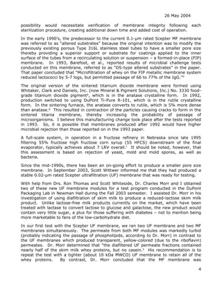 26 May 2004
4
possibility would necessitate verification of membrane integrity following each
sterilization procedure, creating additional down time and added cost of operation.
In the early 1990’s, the predecessor to the current 0.1-µm rated Scepter MF membrane
was referred to as “altered substrates” because the original intention was to modify the
previously existing porous Type 316L stainless steel tubes to have a smaller pore size
thereby providing a superior support or substrate for coatings applied to the inner
surface of the tubes from a recirculating solution or suspension – a formed-in-place (FIP)
membrane. In 1993, Barefoot, et al., reported results of microbial challenge tests
conducted on this membrane, referred to as “DS-type altered substrates” in the paper.
That paper concluded that “Microfiltration of whey on the FIP metallic membrane system
reduced lactococci by 5-7 logs, but permitted passage of 66 to 77% of the IgG.”o
The original version of the sintered titanium dioxide membrane were formed using
Whitaker, Clark and Daniels, Inc. (now Mineral & Pigment Solutions, Inc.) No. 3330 food-
grade titanium dioxide pigmentp
, which is in the anatase crystalline form. In 1992,
production switched to using DuPont Ti-Pure R-101, which is in the rutile crystalline
form. In the sintering furnace, the anatase converts to rutile, which is 5% more dense
than anatase.q
This resulted in contraction of the particles causing cracks to form in the
sintered titania membrane, thereby increasing the probability of passage of
microorganisms. I believe this manufacturing change took place after the tests reported
in 1993. So, it is possible that membranes produced after 1992 would have higher
microbial rejection than those reported on in the 1993 paper.
A full-scale system, in operation in a fructose refinery in Nebraska since late 1995
filtering 55% fructose high fructose corn syrup (55 HFCS) downstream of the final
evaporator, typically achieves about 7 LRV overall.r
It should be noted, however, that
this assessment is based on rejection of yeast, mold and mold spores, as well as
bacteria.
Since the mid-1990s, there has been an on-going effort to produce a smaller pore size
membrane. In September 2003, Scott Wittwer informed me that they had produced a
stable 0.02-µm rated Scepter ultrafiltration (UF) membrane that was ready for testing.
With help from Drs. Ron Thomas and Scott Whiteside, Dr. Charles Morr and I obtained
two of these new UF membrane modules for a test program conducted in the DuPont
Packaging Lab in Newman Hall during the Fall 2003 semester. I assisted Dr. Morr in his
investigation of using diafiltration of skim milk to produce a reduced-lactose skim milk
product. Unlike lactose-free milk products currently on the market, which have been
treated with lactase to convert lactose to glucose and galactose, the new product would
contain very little sugar, a plus for those suffering with diabetes – not to mention being
more marketable to fans of the low-carbohydrate diet.
In our first test with the Scepter UF membrane, we ran two UF membrane and two MF
membranes simultaneously. The permeate from both MF modules was markedly turbid
(probably indicating the passage of phospholipids, according to Dr. Morr) in contrast to
the UF membranes which produced transparent, yellow-colored (due to the riboflavin)
permeates. Dr. Morr determined that “the diafiltered UF permeate fractions contained
nearly half of the skim milk whey proteins, but no casein.s
His recommendation is to
repeat the test with a tighter (about 10 kDa MWCO) UF membrane to retain all of the
whey proteins. By contrast, Dr. Morr concluded that the MF membrane was
 