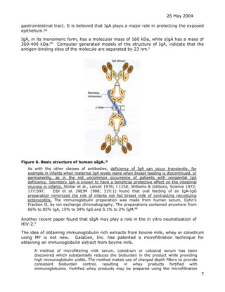 26 May 2004
7
gastrointestinal tract. It is believed that IgA plays a major role in protecting the exposed
epithelium.gg
IgA, in its monomeric form, has a molecular mass of 160 kDa, while sIgA has a mass of
360-400 kDa.hh
Computer generated models of the structure of IgA, indicate that the
antigen-binding sites of the molecule are separated by 23 nm.ii
Figure 6. Basic structure of human sIgA. jj
As with the other classes of antibodies, deficiency of IgA can occur transiently, for
example in infants when maternal IgA levels wane when breast feeding is discontinued, or
permanently, as in the not uncommon occurrence of patients with congenital IgA
deficiency. Secretory IgA is known to have a beneficial protective effect on the intestinal
mucosa in infants. Stoliar et al., Lancet 1976; i:1258; Williams & Gibbons, Science 1972;
177:697. Eibl et al. (NEJM 1988; 319:1) found that oral feeding of an IgA-IgG
preparation minimized the risk of infants not fed breast milk of contracting necrotizing
enterocolitis. The immunoglobulin preparation was made from human serum, Cohn's
Fraction II, by ion exchange chromatography. The preparations contained anywhere from
66% to 85% IgA, 15% to 34% IgG and 0.1% to 2% IgM.kk
Another recent paper found that sIgA may play a role in the in vitro neutralization of
HIV-2.ll
The idea of obtaining immunoglobulin rich extracts from bovine milk, whey or colostrum
using MF is not new. GalaGen, Inc. has patented a microfiltration technique for
obtaining an immunoglobulin extract from bovine milk.
A method of microfiltering milk serum, colostrum or colostral serum has been
discovered which substantially reduces the bioburden in the product while providing
high immunoglobulin yields. The method makes use of charged depth filters to provide
consistent bioburden control, resulting in whey products fortified with
immunoglobulins. Fortified whey products may be prepared using the microfiltration
 
