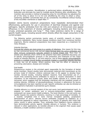 26 May 2004
8
process of the invention. Microfiltration is performed before ultrafiltration to reduce
bioburden and eliminate the need for multiple sterile filtrations after ultrafiltration. The
invention also provides a method of preparing whey for microfiltration by adjusting the
pH of the whey to about 4.5 to 5.0 and ultrafiltering the whey to obtain a whey-
containing ultrafilter concentrate that can be consistently microfiltered without fouling
of the microfilter membrane or depth filter.mm
GalaGen claims bovine colostrum preparations have repeatedly demonstrated their
effectiveness, particularly for use in prevention of diarrheal diseases and against oral
pathogens. Specific antibodies from the milk and colostrum of immunized cows appear
efficacious in the treatment of diverse pathogens including bacteria and their toxins,
viruses, protozoal parasites and fungi.nn
They make extensive claims for a range of
specific health issues, including several which directly affect the target consumers in the
current project.
The following section summarizes twenty years of scientific research on bovine
colostrum ingredients. Many human disease conditions result from numerous harmful
organisms. Bovine colostrum preparations have been researched as a treatment for
many illnesses.
Infantile Diarrhea
Formula-fed infants are more prone to a variety of infections. One reason for this may
be that commercial bovine milk derived infant formula lacks the active antibodies and
other immune components naturally present in human breast milk. More than 15
articles and abstracts (from 1979 to the present) have been published discussing use
of specific immunoglobulin products in the prevention and treatment of two major
causes of infantile diarrhea, E. coli and rotavirus. Use of these specific immunoglobulin
products in multiple clinical studies successfully treated or prevented infantile diarrhea
in most, but not all studies. Where positive, they had the effect of reducing or
preventing colonization, disease and mortality.
Oral Health
Streptococcus mutans is the principal agent responsible for the formation of dental
caries (cavities). Recent studies have documented maternal-child transmission as the
primary mode of infection; children colonized later in life appear to develop fewer
cavities. Several studies, including GalaGen research, have documented use of a
mouth rinse containing bovine antibodies to reduce S. mutans colonization in adult
volunteers. In the treatment groups, fewer and smaller colonies of S. mutans were
recovered, which suggests that the antibodies interfered with the metabolic growth of
existing colonies. Inhibition of glucosyltransferase (involved in adherence) by bovine
immunoglobulins has been reported as well. Specific antibodies can also be directed at
the organisms implicated in periodontal (gum) disease.
Candida albicans is a normal resident of the oral cavity (and gastrointestinal tract). In
subjects on certain antibiotics and in immuno-compromised patients, Candida
overgrowth can cause severe health problems. The local infection in the oral cavity can
rapidly migrate into systemic infections, resulting in a high percentage of mortality. In
a recently completed trial in bone marrow transplant patients, prophylactic
administration of anti-C. albicans bovine antibodies (supplied by GalaGen) as a
mouthrinse appeared to reduce colonization in a majority of patients with initial high
colony counts in saliva samples. Thus, antibodies from GalaGen's bovine colostrum
have demonstrated activity against Candida albicans in humans. This evidence is
relevant in other applications, as Candida albicans is the organism that causes yeast
infections, a health condition common in women.
 