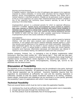 26 May 2004
9
Diarrhea and Food Poisoning
In GalaGen research, colonization by other GI pathogens also appears to be negatively
impacted by dietary antibodies. In normal adult volunteers fed live Shigella flexneri
bacteria, bovine immunoglobulins provided complete protection from illness and a
marked reduction in diarrheal symptoms. Shigella can be particularly virulent, because
as few as 10 live organisms can cause major intestinal diarrheal symptoms. Shigella is
one of the organisms that commonly cause traveler's diarrhea, as well as food
poisoning in the United States.
Cryptosporidium parvum is a protozoal parasite for which no approved efficacious
treatment is available. Specific bovine immunoglobulins (some supplied by GalaGen)
have been reported to improve diarrheal symptoms and reduce oocyst shedding in
individual case studies and in clinical trials in severely immuno-compromised (AIDS)
adult and pediatric patients. In most cases, patients had suffered debilitating diarrhea
for months to years and had failed all other available experimental therapeutics.
Cryptosporidium parvum also causes outbreaks of food poisoning.
Ulcers/Gastritis
Long before medical science realized that stomach ulcers could be caused by bacterial
infection, milk and other dairy products were promoted for the relief of ulcer
symptoms. It now appears that bovine colostral antibodies directed against H. pylori
may actively prevent adherence of the organism and inhibit colonization. Additionally,
other bactericidal agents may be present in bovine colostrum and milk preparations
that impact H. pylori. In several studies in children and adults with chronic gastritis,
symptoms were improved, inflammation decreased, and colonization was reduced in
response to oral antibody feeding; two additional studies were less conclusive.oo
Another company, Proliant, Inc., is marketing a line of dietary supplements called
ImmunoLin, that they claim contain 40 - 45% bovine IgG.pp
Their web site lists peer-
reviewed papers on relevant research including one that indicates that a large fraction of
ingested bovine immunoglobulin resists digestion in the adult human intestine.qq
This
suggests that some of the bovine immunoglobulins, including IgA, survive to be
absorbed into the blood stream.
Discussion of Feasibility
The feasibility of any microfiltration application may be considered in two parts: technical
feasibility and economic feasibility. An application may be considered technically feasible
if the desired separation can be achieved. Economic feasibility requires that the
separation be accomplished at sufficiently low cost and the resulting separation is
sufficiently valuable so that the capital investment required to for testing, validation,
system design, construction and installation can be recovered in a time period, generally
not exceeding 3 years (in applications with which I have experience).
Technical Feasibility
There are several factors which must be met to make this application feasible.
1. membrane flux must be sufficient so that the resulting system size is reasonable,
2. enough IgA must pass through the membrane and
3. the final product must be essentially free of microorganisms.
 