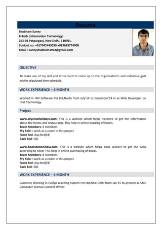 To make use of my skill and strive hard to come up to the organization’s and individual goal
within stipulated time schedule.
WORK EXPERIENCE – 6 MONTH
Worked in JRD Software Pvt Ltd,Noida from July’14 to December’14 in as Web Developer on
.Net Technology.
Project
www.skyviewholidays.com: This is a website which helps travelers to get the information
about the hotels and restaurants. This help in online booking of hotels.
Team Members: 6 members
My Role: I work as a coder in this project
Front End: Asp.Net(C#)
Back End: SQL
www.bookstationindia.com: This is a website which helps book seekers to get the book
according to need. This help in online purchasing of books.
Team Members: 8 members
My Role: I work as a coder in this project
Front End: Asp.Net(C#)
Back End: SQL
WORK EXPERIENCE – 6 MONTH
Currently Working in Evelyn Learning System Pvt Ltd,New Delhi from Jan’15 to present as SME
Computer Science Content Writer.
Resume
Shubham Sunny
B-Tech (Information Technology)
263-3B Patparganj, New Delhi, 110091.
Contact no: +917042443059,+919695774908
Email : sunnyshubham1992@gmail.com.
M
OBJECTIVE
 