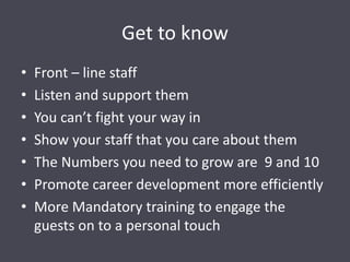 Get to know
• Front – line staff
• Listen and support them
• You can’t fight your way in
• Show your staff that you care about them
• The Numbers you need to grow are 9 and 10
• Promote career development more efficiently
• More Mandatory training to engage the
guests on to a personal touch
 