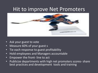 Hit to improve Net Promoters
• Ask your guest to vote
• Measure 60% of your guest s
• Tie each response to guest profitability
• Hold employees and Managers accountable
• Empower the front- line to act
• Publicize departments with high net promoters scores- share
best practices and development tools and training
 