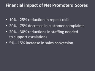 Financial impact of Net Promoters Scores
• 10% - 25% reduction in repeat calls
• 20% - 75% decrease in customer complaints
• 20% - 30% reductions in staffing needed
to support escalations
• 5% - 15% increase in sales conversion
 