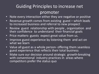 Guiding Principles to increase net
promoter
• Note every interaction either they are negative or positive
• Revenue growth comes from existing guest – which leads
to increased business and referral to new prospect
• Review guest relationship with people , organization and
their confidence to understand their financial goals
• Price matters- guests expect great value from us.
• Improve guest experience by listening them and act on
what we learn
• Value all guest as a whole person- offering them seamless
guest experience that reflects their total business
• Make sure our decision around strategic growth-breaking
with conventional industry practices in areas where
competitors prefer the status quo
 