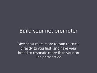 Build your net promoter
Give consumers more reason to come
directly to you first; and have your
brand to resonate more than your on
line partners do
 