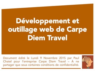Développement et
outillage web de Carpe
Diem Travel
Document édité le Lundi 9 Novembre 2015 par Paul
Chatel pour l’entreprise Carpe Diem Travel – À ne
partager que sous certaines conditions de confidentialité.
 