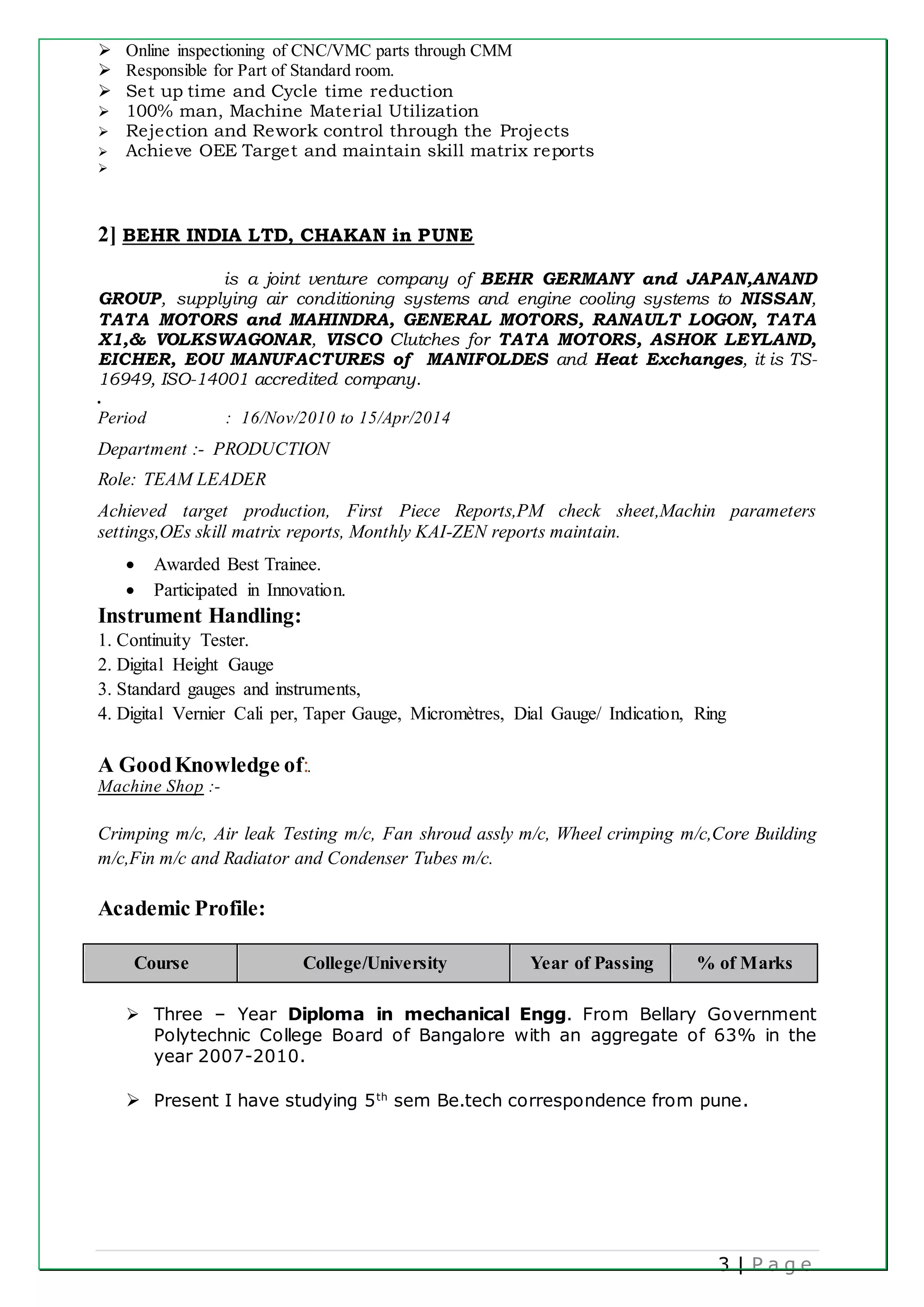 3 | P a g e
 Online inspectioning of CNC/VMC parts through CMM
 Responsible for Part of Standard room.
 Set up time and Cycle time reduction
 100% man, Machine Material Utilization
 Rejection and Rework control through the Projects
 Achieve OEE Target and maintain skill matrix reports

2] BEHR INDIA LTD, CHAKAN in PUNE
is a joint venture company of BEHR GERMANY and JAPAN,ANAND
GROUP, supplying air conditioning systems and engine cooling systems to NISSAN,
TATA MOTORS and MAHINDRA, GENERAL MOTORS, RANAULT LOGON, TATA
X1,& VOLKSWAGONAR, VISCO Clutches for TATA MOTORS, ASHOK LEYLAND,
EICHER, EOU MANUFACTURES of MANIFOLDES and Heat Exchanges, it is TS-
16949, ISO-14001 accredited company.
.
Period : 16/Nov/2010 to 15/Apr/2014
Department :- PRODUCTION
Role: TEAM LEADER
Achieved target production, First Piece Reports,PM check sheet,Machin parameters
settings,OEs skill matrix reports, Monthly KAI-ZEN reports maintain.
 Awarded Best Trainee.
 Participated in Innovation.
Instrument Handling:
1. Continuity Tester.
2. Digital Height Gauge
3. Standard gauges and instruments,
4. Digital Vernier Cali per, Taper Gauge, Micromètres, Dial Gauge/ Indication, Ring
A GoodKnowledge of:.
Machine Shop :-
Crimping m/c, Air leak Testing m/c, Fan shroud assly m/c, Wheel crimping m/c,Core Building
m/c,Fin m/c and Radiator and Condenser Tubes m/c.
Academic Profile:
Course College/University Year of Passing % of Marks
 Three – Year Diploma in mechanical Engg. From Bellary Government
Polytechnic College Board of Bangalore with an aggregate of 63% in the
year 2007-2010.
 Present I have studying 5th
sem Be.tech correspondence from pune.
 